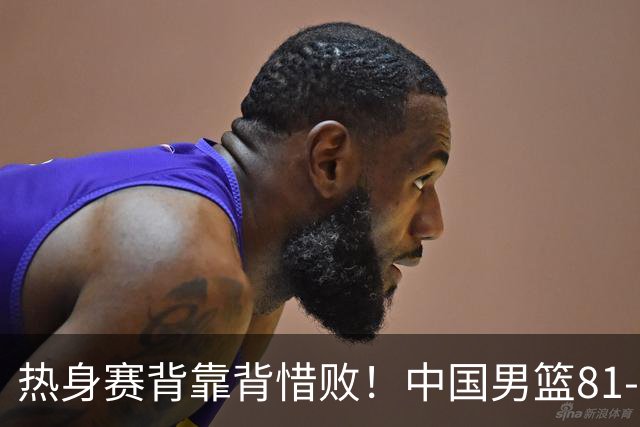 热身赛背靠背惜败！中国男篮81-82遭塞尔维亚FMP准绝杀 末节崩盘错失胜局